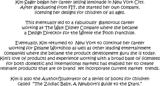 Kim Sager began her career
                selling lemonade in New York City.
                After graduating from FIT, she started her own company,
                licensing her designs for children of all ages.
                This eventually led to a fabulously  glamorous career
                working at The Walt Disney Company where she became a Design
                Director for the Winnie the Pooh franchise.
                Eventually, Kim returned to  New York to continue her career
                working for Sesame Workshop as well as other leading entertainment
                companies where she became the product development guru she is today.
                Kim's love of products and experience working with a broad base of licensees
                for both domestic and international markets has enabled her to create
                relevant products that are on brand  yet incorporate current market  trends.
                Kim is also the Author/Illustrator of a series of books for children
                called  The Zodiac Baby, Your Newborn’s guide to the Zodiac.